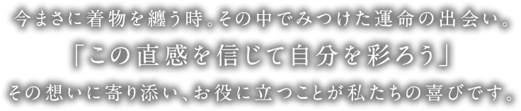 今まさに着物を纏う時。その中でみつけた運命の出会い。「この直感を信じて自分を彩ろう」その想いに寄り添い、お役に立つことが私たちの喜びです。